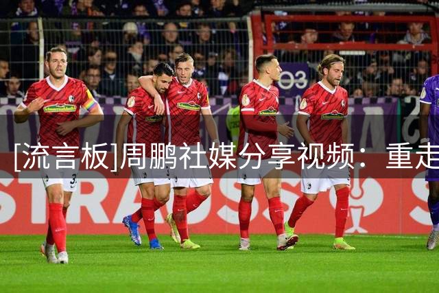 [流言板]周鹏社媒分享视频：重走来时路——试训之路并非坦途